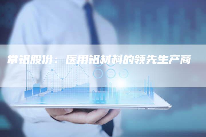 常铝股份：医用铝材料的领先生产商