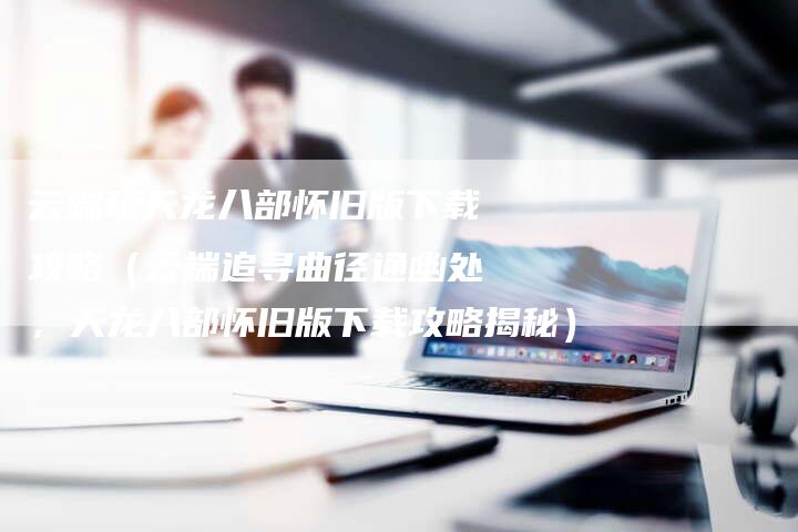 云端玩天龙八部怀旧版下载攻略（云端追寻曲径通幽处，天龙八部怀旧版下载攻略揭秘）