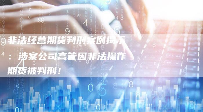 非法经营期货判刑案例揭示：涉案公司高管因非法操作期货被判刑！