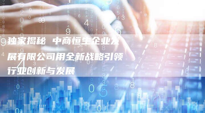 独家揭秘 中商恒生企业发展有限公司用全新战略引领行业创新与发展