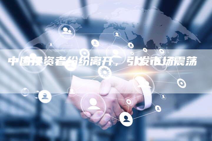 中国投资者纷纷离开,引发市场震荡-Chatgpt信息网
