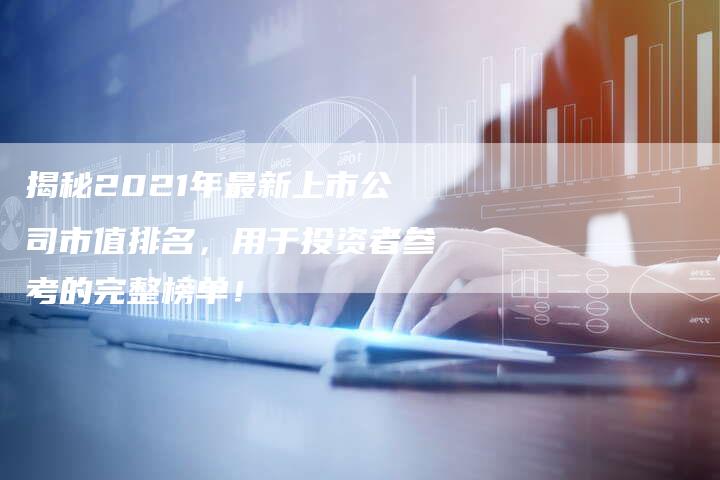 揭秘2021年最新上市公司市值排名,用于投资者参考的完整榜单!-Chatgpt信息网