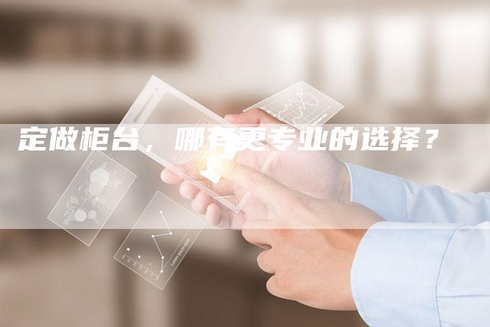 定做柜台，哪有更专业的选择？