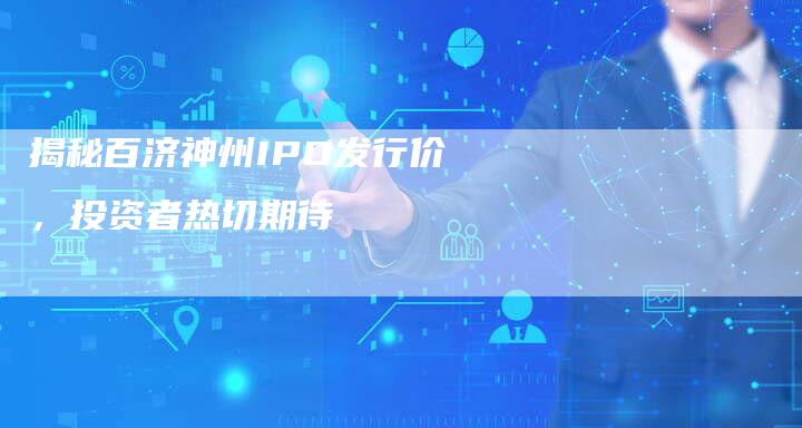 揭秘百济神州IPO发行价，投资者热切期待