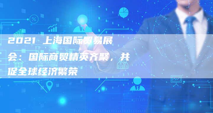2021 上海国际贸易展会：国际商贸精英齐聚，共促全球经济繁荣