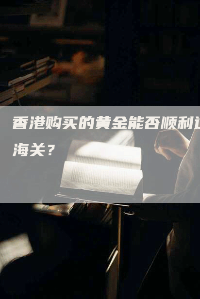 香港购买的黄金能否顺利过海关？