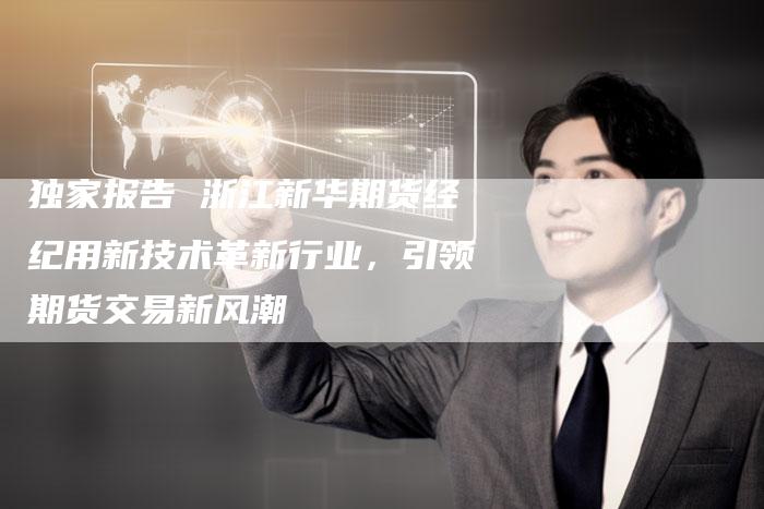 独家报告 浙江新华期货经纪用新技术革新行业,引领期货交易新风潮-Chatgpt信息网