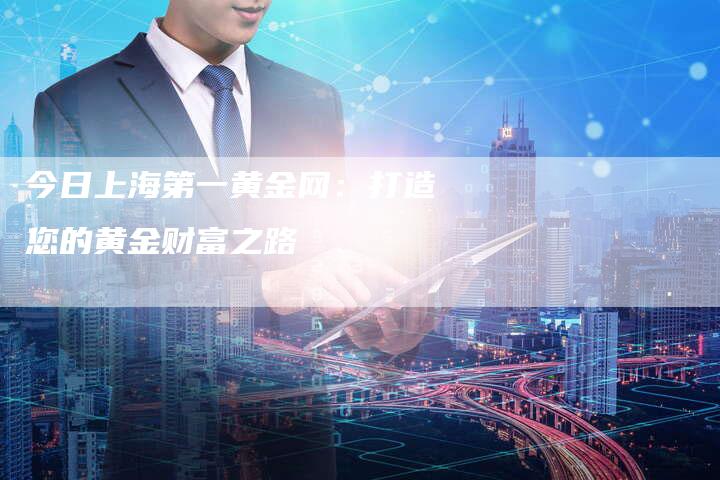 今日上海第一黄金网:打造您的黄金财富之路-Chatgpt信息网
