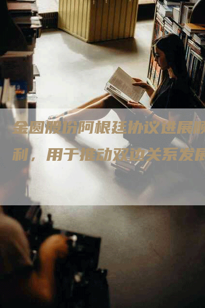 金圆股份阿根廷协议进展顺利，用于推动双边关系发展