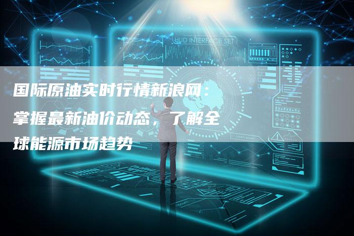 国际原油实时行情新浪网：掌握最新油价动态，了解全球能源市场趋势