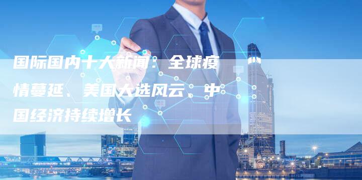 国际国内十大新闻:全球疫情蔓延、美国大选风云、中国经济持续增长-Chatgpt信息网