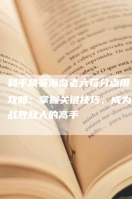 和平精英海岛老六苟分点用攻略：掌握关键技巧，成为战胜敌人的高手