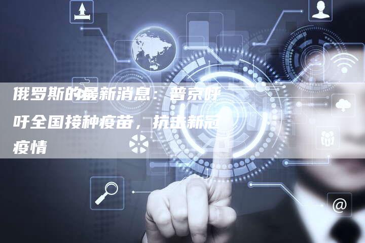 俄罗斯的最新消息：普京呼吁全国接种疫苗，抗击新冠疫情