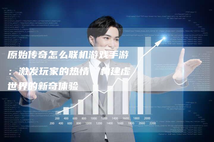 原始传奇怎么联机游戏手游：激发玩家的热情，构建虚世界的新奇体验
