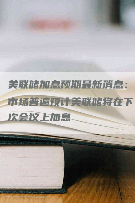 美联储加息预期最新消息:市场普遍预计美联储将在下次会议上加息-Chatgpt信息网