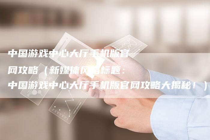 中国游戏中心大厅手机版官网攻略（新媒体风格标题：中国游戏中心大厅手机版官网攻略大揭秘！）