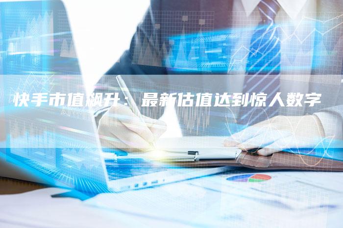 快手市值飙升：最新估值达到惊人数字