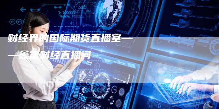 财经界的国际期货直播室——鑫富财经直播间