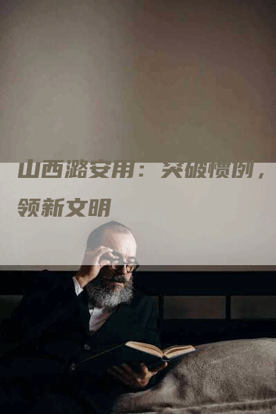 山西潞安用:突破惯例,引领新文明-Chatgpt信息网
