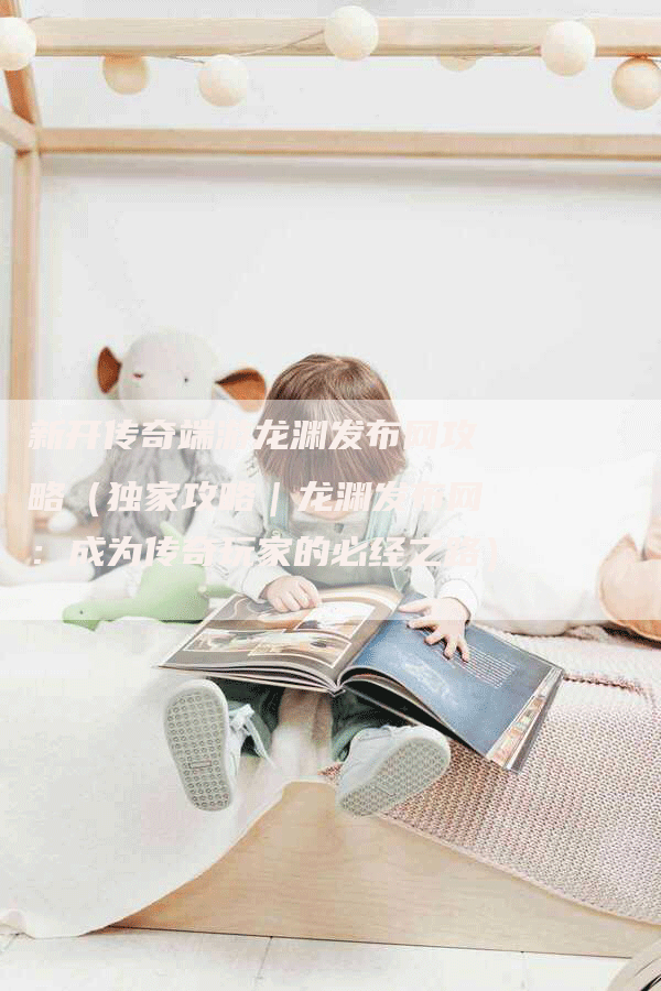 新开传奇端游龙渊发布网攻略（独家攻略｜龙渊发布网：成为传奇玩家的必经之路）
