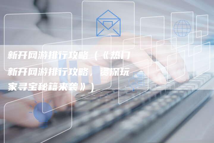 新开网游排行攻略（《热门新开网游排行攻略，资深玩家寻宝秘籍来袭》）