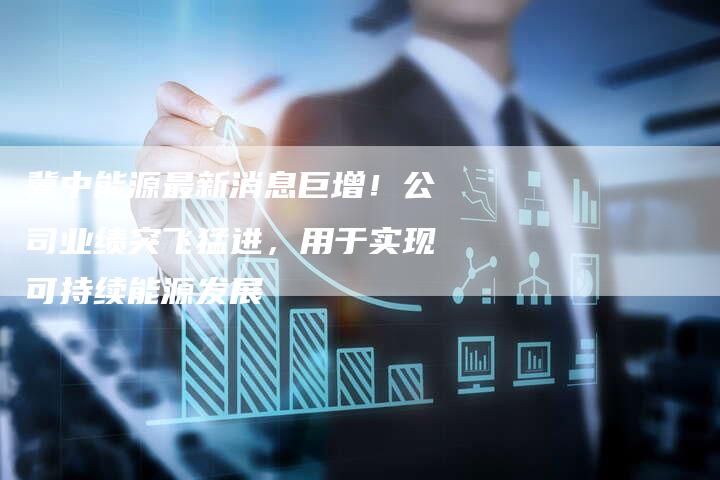 冀中能源最新消息巨增！公司业绩突飞猛进，用于实现可持续能源发展