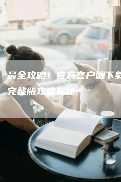 最全攻略！官方客户端下载完整版攻略揭秘