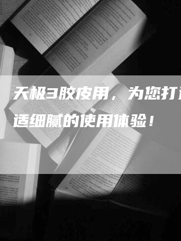天极3胶皮用,为您打造舒适细腻的使用体验!-Chatgpt信息网