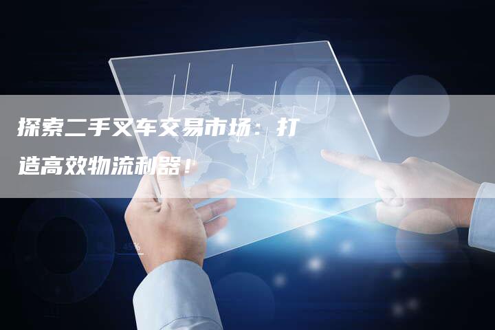 探索二手叉车交易市场:打造高效物流利器!-Chatgpt信息网