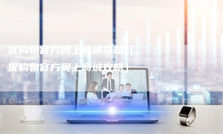 优购物官方网上商城攻略（优购物官方网上商城攻略）