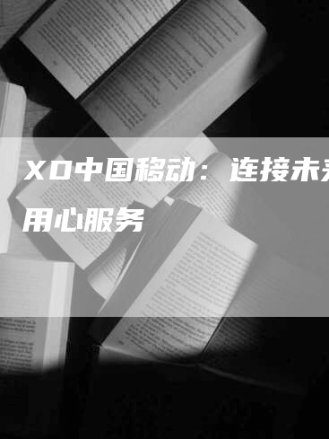 XD中国移动:连接未来,用心服务-Chatgpt信息网