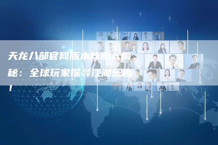 天龙八部官网版本攻略大揭秘:全球玩家探寻江湖乐趣!-Chatgpt信息网
