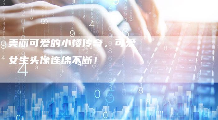 美丽可爱的小楼传奇,可爱女生头像连绵不断!-Chatgpt信息网