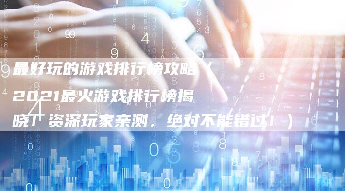 最好玩的游戏排行榜攻略（2021最火游戏排行榜揭晓！资深玩家亲测，绝对不能错过！）