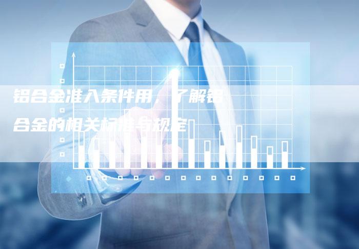 铝合金准入条件用,了解铝合金的相关标准与规定-Chatgpt信息网