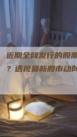 近期全网发行的股票有哪些？透视最新股市动向