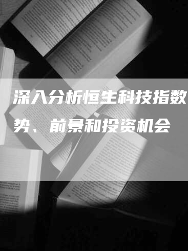 深入分析恒生科技指数:趋势、前景和投资机会-Chatgpt信息网