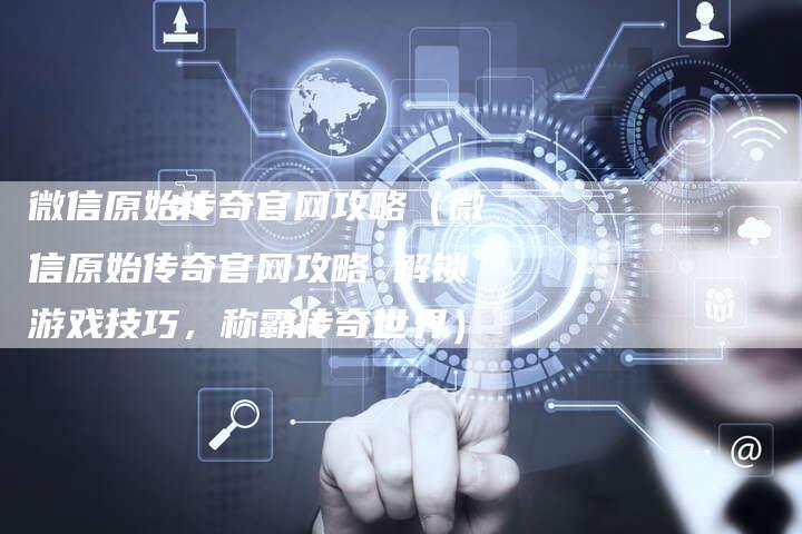 微信原始传奇官网攻略（微信原始传奇官网攻略 解锁游戏技巧，称霸传奇世界）