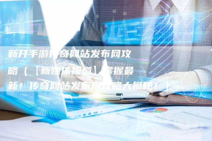 新开手游传奇网站发布网攻略（【新媒体报道】掌握最新！传奇网站发布网攻略大揭秘！）