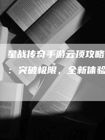 星战传奇手游云顶攻略最新：突破极限，全新体验!