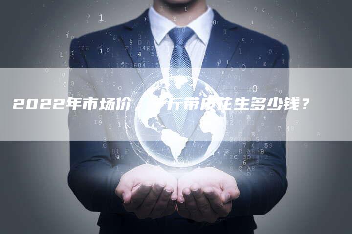 2022年市场价,一斤带皮花生多少钱?-Chatgpt信息网