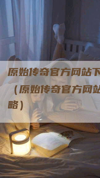原始传奇官方网站下载攻略（原始传奇官方网站下载攻略）