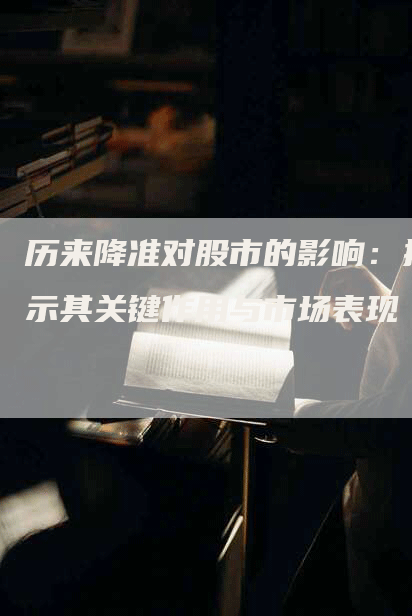 历来降准对股市的影响：揭示其关键作用与市场表现