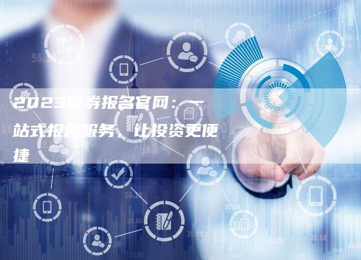 2023证券报名官网:一站式报名服务,让投资更便捷-Chatgpt信息网