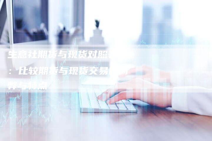 生意社期货与现货对照表用：比较期货与现货交易的利弊与特点