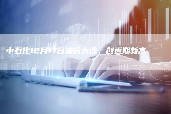 中石化12月17日油价大涨，创近期新高