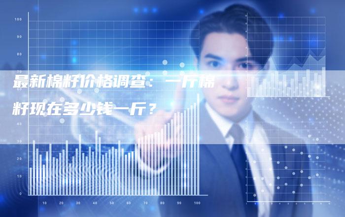 最新棉籽价格调查：一斤棉籽现在多少钱一斤？