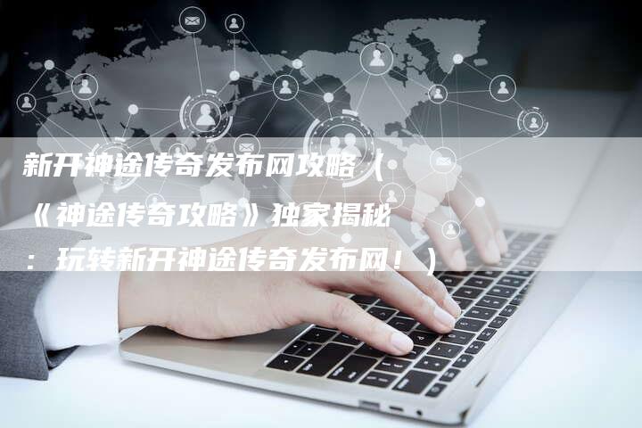 新开神途传奇发布网攻略（《神途传奇攻略》独家揭秘：玩转新开神途传奇发布网！）
