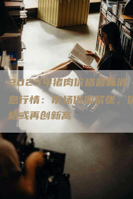 2023年猪肉价格最新消息行情:市场供应紧张,价格或再创新高-Chatgpt信息网
