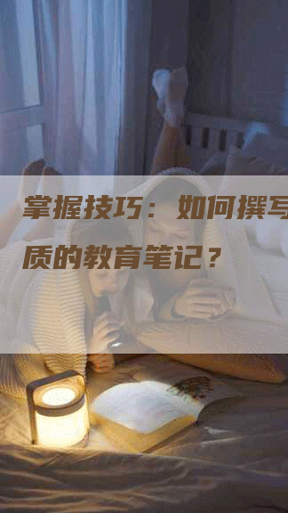掌握技巧：如何撰写一份优质的教育笔记？